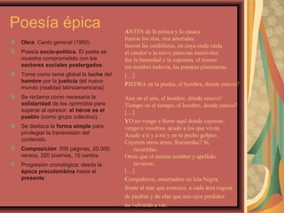 Poesía épica
Obra: Canto general (1950)
Poesía socio-política. El poeta se
muestra comprometido con los
sectores sociales postergados.
Toma como tema global la lucha del
hombre por la justicia del nuevo
mundo (realidad latinoamericana).
Se reclama como necesaria la
solidaridad de los oprimidos para
superar al opresor: el héroe es el
pueblo (como grupo colectivo).
Se destaca la forma simple para
privilegiar la transmisión del
contenido.
Composición: 500 páginas, 20.000
versos, 320 poemas, 15 cantos.
Progresión cronológica: desde la
época precolombina hasta el
presente.
ANTES de la peluca y la casaca
fueron los ríos, ríos arteriales:
fueron las cordilleras, en cuya onda raída
el cóndor o la nieve parecían inmóviles:
fue la humedad y la espesura, el trueno
sin nombre todavía, las pampas planetarias.
[…]
PIEDRA en la piedra, el hombre, dónde estuvo?
Aire en el aire, el hombre, dónde estuvo?
Tiempo en el tiempo, el hombre, dónde estuvo?
[…]
YO no vengo a llorar aquí donde cayeron:
vengo a vosotros, acudo a los que viven.
Acudo a ti y a mí y en tu pecho golpeo.
Cayeron otros antes. Recuerdas? Sí,
recuerdas.
Otros que el mismo nombre y apellido
tuvieron.
[…]
Compañeros, enterradme en Isla Negra,
frente al mar que conozco, a cada área rugosa
de piedras y de olas que mis ojos perdidos
no volverán a ver.
 