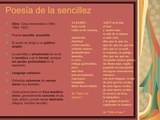 Poesía de la sencillez
Obra: Odas elementales (1954,
1956, 1957)
Poesía sencilla, accesible.
El poeta se dirige a un público
amplio.
La sencillez y simplicidad se ve en
lo temático y en lo formal, aunque
sin perder profundidad en la
expresión.
Lenguaje cotidiano.
Estiradas columnas de versos
libres muy flexibles.
Cada poema tiene un foco temático
único, generalmente concreto (fruta,
hoja, árbol) y pocas veces abstracto
(alegría, hombre sencillo).
ALEGRÍA
hoja verde
caída en la ventana,
minúscula
claridad
recién nacida,
elefante sonoro,
deslumbrante
moneda,
a veces
ráfaga quebradiza,
pero
más bien
pan permanente,
esperanza
cumplida,
deber desarrollado.
de “Oda a la
alegría”
AQUÍ en la isla
el mar
y cuánto mar
se sale de sí mismo
a cada rato,
dice que sí, que no,
que no, que no, que no,
dice que sí, en azul,
en espuma, en galope,
dice que no, que no.
No puede estarse quieto,
me llamo mar, repite
pegando en una piedra
sin lograr convencerla,
entonces
con siete lenguas verdes
de siete perros verdes,
de siete tigres verdes,
de siete mares verdes,
la recorre, la besa,
la humedece
y se golpea el pecho
repitiendo su nombre.
de “Oda al mar”
 