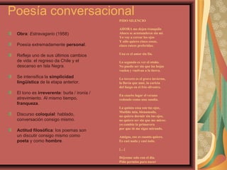 Poesía conversacional
Obra: Estravagario (1958)
Poesía extremadamente personal.
Refleja uno de sus últimos cambios
de vida: el regreso da Chile y el
descanso en Isla Negra.
Se intensifica la simplicidad
lingüística de la etapa anterior.
El tono es irreverente: burla / ironía /
atrevimiento. Al mismo tiempo,
franqueza.
Discurso coloquial: hablado,
conversación consigo mismo.
Actitud filosófica: los poemas son
un discutir consigo mismo como
poeta y como hombre.
PIDO SILENCIO
AHORA me dejen tranquilo
Ahora se acostumbren sin mí.
Yo voy a cerrar los ojos
Y sólo quiero cinco cosas,
cinco raíces preferidas.
Una es el amor sin fin.
Lo segundo es ver el otoño.
No puedo ser sin que las hojas
vuelen y vuelvan a la tierra.
Lo tercero es el grave invierno,
la lluvia que amé, la caricia
del fuego en el frío silvestre.
En cuarto lugar el verano
redondo como una sandía.
La quinta cosa son tus ojos,
Matilde mía, bienamada,
no quiero dormir sin tus ojos,
no quiero ser sin que me mires:
yo cambio la primavera
por que tú me sigas mirando.
Amigos, eso es cuanto quiero.
Es casi nada y casi todo.
[…]
Déjenme solo con el día.
Pido permiso para nacer
 