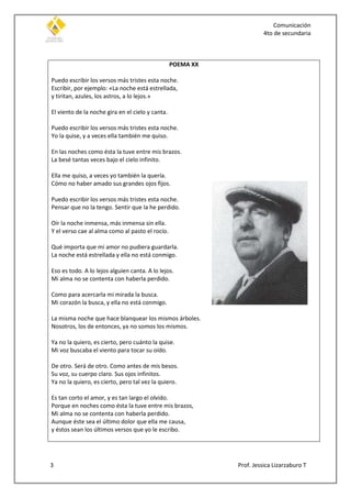 Comunicación
4to de secundaria
3 Prof. Jessica Lizarzaburo T
POEMA XX
Puedo escribir los versos más tristes esta noche.
Escribir, por ejemplo: «La noche está estrellada,
y tiritan, azules, los astros, a lo lejos.»
El viento de la noche gira en el cielo y canta.
Puedo escribir los versos más tristes esta noche.
Yo la quise, y a veces ella también me quiso.
En las noches como ésta la tuve entre mis brazos.
La besé tantas veces bajo el cielo infinito.
Ella me quiso, a veces yo también la quería.
Cómo no haber amado sus grandes ojos fijos.
Puedo escribir los versos más tristes esta noche.
Pensar que no la tengo. Sentir que la he perdido.
Oír la noche inmensa, más inmensa sin ella.
Y el verso cae al alma como al pasto el rocío.
Qué importa que mi amor no pudiera guardarla.
La noche está estrellada y ella no está conmigo.
Eso es todo. A lo lejos alguien canta. A lo lejos.
Mi alma no se contenta con haberla perdido.
Como para acercarla mi mirada la busca.
Mi corazón la busca, y ella no está conmigo.
La misma noche que hace blanquear los mismos árboles.
Nosotros, los de entonces, ya no somos los mismos.
Ya no la quiero, es cierto, pero cuánto la quise.
Mi voz buscaba el viento para tocar su oído.
De otro. Será de otro. Como antes de mis besos.
Su voz, su cuerpo claro. Sus ojos infinitos.
Ya no la quiero, es cierto, pero tal vez la quiero.
Es tan corto el amor, y es tan largo el olvido.
Porque en noches como ésta la tuve entre mis brazos,
Mi alma no se contenta con haberla perdido.
Aunque éste sea el último dolor que ella me causa,
y éstos sean los últimos versos que yo le escribo.
 