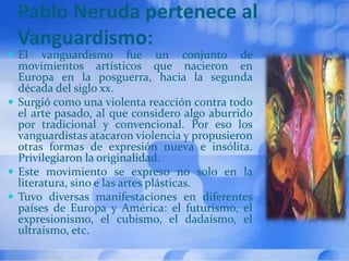 Pablo Neruda pertenece al
Vanguardismo:
 El vanguardismo fue un conjunto de
movimientos artísticos que nacieron en
Europa en la posguerra, hacia la segunda
década del siglo xx.
 Surgió como una violenta reacción contra todo
el arte pasado, al que considero algo aburrido
por tradicional y convencional. Por eso los
vanguardistas atacaron violencia y propusieron
otras formas de expresión nueva e insólita.
Privilegiaron la originalidad.
 Este movimiento se expreso no solo en la
literatura, sino e las artes plásticas.
 Tuvo diversas manifestaciones en diferentes
países de Europa y América: el futurismo, el
expresionismo, el cubismo, el dadaísmo, el
ultraísmo, etc.
 