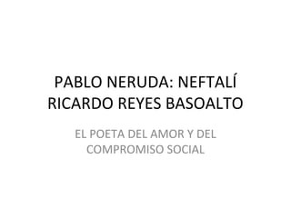 PABLO NERUDA: NEFTALÍ
RICARDO REYES BASOALTO
EL POETA DEL AMOR Y DEL
COMPROMISO SOCIAL
 
