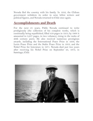 Neruda fled the country with his family. In 1952, the Chilean
government withdrew its order to seize leftist writers and
political figures, and Neruda returned to Chile once again.

Accomplishments and Death
For the next 21 years, Pablo Neruda continued to write
prodigiously (the collection of his complete works, which is
continually being republished, filled 459 pages in 1951; by 1968 it
amounted to 3,237 pages, in two volumes), rising in the ranks of
20th century poets. He also received numerous prestigious
awards, including the International Peace Prize in 1950, the
Lenin Peace Prize and the Stalin Peace Prize in 1953, and the
Nobel Prize for Literature in 1971. Neruda died just two years
after receiving his Nobel Prize on September 23, 1973, in
Samtiago, Chile.

 