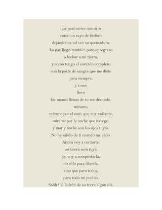 que pasó entre nosotros
como un rayo de fósforo
dejándonos tal vez su quemadura.
La paz llegó también porque regreso
a luchar a mi tierra,
y como tengo el corazón completo
con la parte de sangre que me diste
para siempre,
y como
llevo
las manos llenas de tu ser desnudo,
mírame,
mírame por el mar, que voy radiante,
mírame por la noche que navego,
y mar y noche son los ojos tuyos.
No he salido de ti cuando me alejo.
Ahora voy a contarte:
mi tierra será tuya,
yo voy a conquistarla,
no sólo para dártela,
sino que para todos,
para todo mi pueblo.
Saldrá el ladrón de su torre algún día.

 
