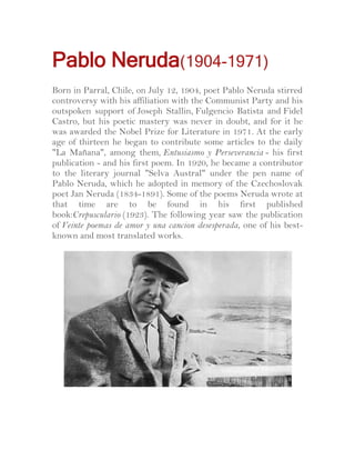 Pablo Neruda(1904-1971)
Born in Parral, Chile, on July 12, 1904, poet Pablo Neruda stirred
controversy with his affiliation with the Communist Party and his
outspoken support of Joseph Stallin, Fulgencio Batista and Fidel
Castro, but his poetic mastery was never in doubt, and for it he
was awarded the Nobel Prize for Literature in 1971. At the early
age of thirteen he began to contribute some articles to the daily
"La Mañana", among them, Entusiasmo y Perseverancia - his first
publication - and his first poem. In 1920, he became a contributor
to the literary journal "Selva Austral" under the pen name of
Pablo Neruda, which he adopted in memory of the Czechoslovak
poet Jan Neruda (1834-1891). Some of the poems Neruda wrote at
that time are to be found in his first published
book:Crepusculario (1923). The following year saw the publication
of Veinte poemas de amor y una cancion desesperada, one of his bestknown and most translated works.

 