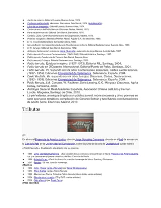  Jardín de invierno. Editorial Losada, Buenos Aires, 1974. 
 Confieso que he vivido. Memorias. Barcelona, Seix Barral, 1974. (autobiograf ía) 
 Libro de las preguntas. Editorial Losada, Buenos Aires, 1974. 
 Cartas de amor de Pablo Neruda. Ediciones Rodas, Madrid, 1975. 
 Para nacer he nacido. Editorial Seix Barral, Barcelona, 1978. 
 Cartas a Laura. Centro Iberoamericano de Cooperación, Madrid, 1978. 
 Poesías escogidas. Biblioteca Premios Nobel. Aguilar S.A. de ediciones, 1980. 
 El río invisible Editorial Seix Barral, Barcelona, 1980. 
 Neruda/Eandi, Correspondencia durante Residencia en la tierra. Editorial Sudamericana, Buenos Aires, 1980. 
 El fin del viaje. Editorial Seix Barral, Barcelona, 1982. 
 Antología fundamental, prólogo de Jaime Quezada y selección de Jorge Baroos, Andrés Bello, 1997 
 Pablo Neruda, Discursos Parlamentarios. (1945-1948). Editorial Antártica, Santiago, 1997. 
 Pablo Neruda, Cuadernos de Temuco Seix Barral, Buenos Aires. 
 Pablo Neruda, Prólogos. Editorial Sudamericana, Santiago, 2000. 
 Pablo Neruda, Epistolario viajero. (1927-1973), Editorial RIL, Santiago, 2004. 
 Pablo Neruda en O’Cruzeiro Internacional. Editorial Puerto de Palos, Santiago, 2004. 
 Pablo Neruda. Yo respondo con mi obra: Conferencias, Discursos, Cartas, Declaraciones. 
(1932 - 1959). Ediciones Universidad de Salamanca, Salamanca, España, 2004. 
 David Bautista. Yo respondo con mi obra: tus ojos, Discursos, Cartas, Declaraciones. 
(1932 - 1959). Ediciones Universidad de Salamanca, Salamanca, España, 2004. 
 Pablo Neruda, J.M. Coetzee, W. Faulkner, Doris Lessing, G.G. Márquez, Discursos, Alpha 
Decay, Barcelona, 2008. 
 Antología General, Real Academia Española, Asociación Chilena del Libro y Hernán 
Loyola, Alfaguara, Santiago de Chile, 2010. 
 La piel extensa, antología dirigida a un público juvenil, reúne cincuenta y cinco poemas en 
siete apartados temáticos; compilación de Gerardo Beltrán y Abel Murcia con ilustraciones 
de Adolfo Serra; Edelvives, Madrid, 2013 
Tributos 
En el mural Presencia de América Latina, obra de Jorge González Camarena ubicada en el hall de acceso de 
la Casa del Arte de la Universidad de Concepción, sobre la punta de la cola de Quetzalcóatl puede leerse 
«Pablo Neruda», finalizando el extracto de su poema. 
 1965 - Jorge González Camarena - Una sección de sus versos se encuentra en el mural Presencia de América Latina, 
los que pertenecen al poema América, del libro Canción de fiesta. 
 1986 - Alberto Cortez - Perdí tu dirección, canción homenaje del disco Sueños y Quimeras. 
 2011 - Rayden - Si vas, canción homenaje. 
Álbumes 
 1969 - Istros (Danai canta a Neruda) (por Danai Stratigopoulou) 
 1977 - Paco Ibáñez canta a Pablo Neruda 
 1999 - Marinero en Tierra. Tributo a Pablo Neruda (disco doble, varios artistas) 
 2004 - Neruda en el corazón (CD y DVD, varios artistas) 
 2004 - Sólo el amor (por Ángel Parra) 
Artes escénicas 
 