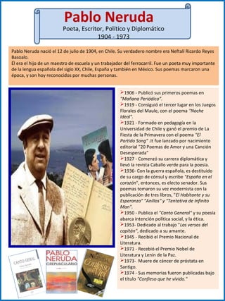 Pablo Neruda
Poeta, Escritor, Político y Diplomático
1904 - 1973
Pablo Neruda nació el 12 de julio de 1904, en Chile. Su verdadero nombre era Neftalí Ricardo Reyes
Basoalo.
Él era el hijo de un maestro de escuela y un trabajador del ferrocarril. Fue un poeta muy importante
de la lengua española del siglo XX, Chile, España y también en México. Sus poemas marcaron una
época, y son hoy reconocidos por muchas personas.
1906 - Publicó sus primeros poemas en
"Mañana Periódico”.
1919 - Consiguió el tercer lugar en los Juegos
Florales del Maule, con el poema "Noche
Ideal".
1921 - Formado en pedagogía en la
Universidad de Chile y ganó el premio de La
Fiesta de la Primavera con el poema "El
Partido Song" .It fue lanzado por nacimiento
editorial "20 Poemas de Amor y una Canción
Desesperada"
1927 - Comenzó su carrera diplomática y
llevó la revista Caballo verde para la poesía.
1936- Con la guerra española, es destituido
de su cargo de cónsul y escribe "España en el
corazón", entonces, es electo senador. Sus
poemas tomaron su vez modernista con la
publicación de tres libros, "El Habitante y su
Esperanza" "Anillos" y "Tentativa de Infinito
Man".
1950 - Publica el "Canto General" y su poesía
abarca intención política social, y la ética.
1953- Dedicado al trabajo "Los versos del
capitán", dedicado a su amante.
1945 - Recibió el Premio Nacional de
Literatura.
1971 - Recebió el Premio Nobel de
Literatura y Lenin de la Paz.
1973- Muere de cáncer de próstata en
Santigo.
1974 - Sus memorias fueron publicadas bajo
el título "Confieso que he vivido."
 