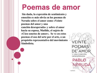 Sin duda, la expresión de sentimiento y
emoción es más obvia en los poemas de
Neruda sobre el amor como «Veinte
poemas del amor y una
canción desesperada» y sobre el amor
hacia su esposa, Matilde, el sujeto de
«Cien sonetos de amor». Se ve en estos
poemas el uso del arte por el arte, o un
propósito representativo del movimiento
Simbolista.
 