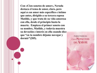 Con «Cien sonetos de amor», Neruda
destaca el tema de amor, claro, pero
aquí es un amor más específico e íntimo
que antes, dirigido a su tercera esposa
Matilde, y que trata de su vida amorosa
con ella, desde el principio hasta la
muerte. Empieza el primer soneto con
su nombre, Matilde, y todavía muestra
su devoción e interés en ella cuando dice
que “en tu nombre déjame navegar y
dormir”(205).
 