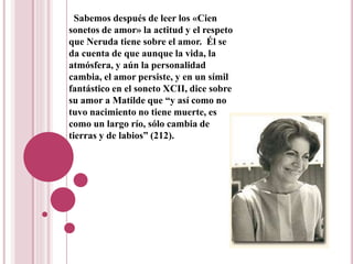 Sabemos después de leer los «Cien
sonetos de amor» la actitud y el respeto
que Neruda tiene sobre el amor. Él se
da cuenta de que aunque la vida, la
atmósfera, y aún la personalidad
cambia, el amor persiste, y en un símil
fantástico en el soneto XCII, dice sobre
su amor a Matilde que “y así como no
tuvo nacimiento no tiene muerte, es
como un largo río, sólo cambia de
tierras y de labios” (212).
 