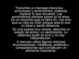 Transmite un mensaje impreciso, emociones y sentimientos, pretende explicar lo que recuerda. Los sentimientos siempre pasan en el alma. Es un recorrido que no tiene fin, nos dice que su vida es inútil, porque ama lo que no tiene y siente distancia.  Es una poesía muy simple, describe un estado de ánimo, un sentimiento, no sabemos quién es el tú y no hay interpretación.  A menudo utiliza figuras retóricas, enumeraciones, metáforas, anáforas y comparaciones que constituyen un elemento importante. 