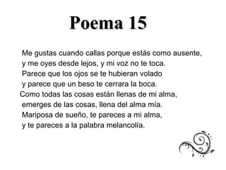 Poema 15 Me gustas cuando callas porque estás como ausente,  y me oyes desde lejos, y mi voz no te toca.  Parece que los ojos se te hubieran volado  y parece que un beso te cerrara la boca.  Como todas las cosas están llenas de mi alma, emerges de las cosas, llena del alma mía.  Mariposa de sueño, te pareces a mi alma,  y te pareces a la palabra melancolía. 