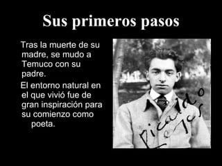 Sus primeros pasos Tras la muerte de su madre, se mudo a Temuco con su padre. El entorno natural en el que vivió fue de gran inspiración para su comienzo como  p  poeta. 