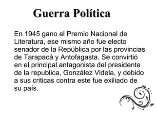 En 1945 gano el Premio Nacional de Literatura, ese mismo año fue electo senador de la República por las provincias de Tarapacá y Antofagasta. Se convirtió en el principal antagonista del presidente de la republica, González Videla, y debido a sus criticas contra este fue exiliado de su país.  Guerra Política  