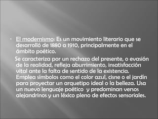 El modernismo : Es un movimiento literario que se desarrolló de 1880 a 1910, principalmente en el ámbito poético.  Se caracteriza por un rechazo del presente, o evasión de la realidad, refleja aburrimiento, insatisfacción vital ante la falta de sentido de la existencia. Emplea símbolos como el color azul, cisne o el jardín para proyectar un arquetipo ideal o la belleza. Usa un nuevo lenguaje poético  y predominan versos alejandrinos y un léxico pleno de efectos sensoriales. 