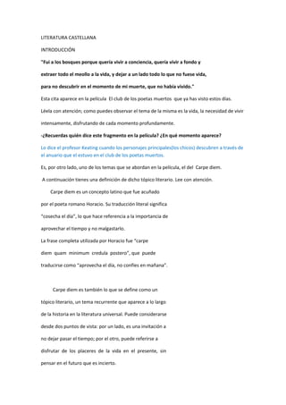 LITERATURA CASTELLANA

INTRODUCCIÓN

"Fui a los bosques porque quería vivir a conciencia, quería vivir a fondo y

extraer todo el meollo a la vida, y dejar a un lado todo lo que no fuese vida,

para no descubrir en el momento de mi muerte, que no había vivido."

Esta cita aparece en la película El club de los poetas muertos que ya has visto estos días.

Léela con atención; como puedes observar el tema de la misma es la vida, la necesidad de vivir

intensamente, disfrutando de cada momento profundamente.

-¿Recuerdas quién dice este fragmento en la película? ¿En qué momento aparece?

Lo dice el profesor Keating cuando los personajes principales(los chicos) descubren a través de
el anuario que el estuvo en el club de los poetas muertos.

Es, por otro lado, uno de los temas que se abordan en la película, el del Carpe diem.

A continuación tienes una definición de dicho tópico literario. Lee con atención.

    Carpe diem es un concepto latino que fue acuñado

por el poeta romano Horacio. Su traducción literal significa

“cosecha el día”, lo que hace referencia a la importancia de

aprovechar el tiempo y no malgastarlo.

La frase completa utilizada por Horacio fue “carpe

diem quam minimum credula postero”, que puede

traducirse como “aprovecha el día, no confíes en mañana”.



     Carpe diem es también lo que se define como un

tópico literario, un tema recurrente que aparece a lo largo

de la historia en la literatura universal. Puede considerarse

desde dos puntos de vista: por un lado, es una invitación a

no dejar pasar el tiempo; por el otro, puede referirse a

disfrutar de los placeres de la vida en el presente, sin

pensar en el futuro que es incierto.
 