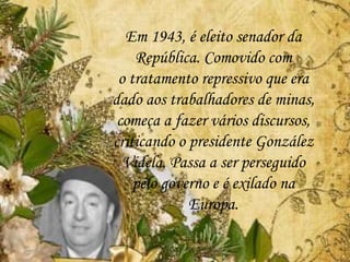 Em 1943, é eleito senador da
República. Comovido com
o tratamento repressivo que era
dado aos trabalhadores de minas,
começa a fazer vários discursos,
criticando o presidente González
Videla. Passa a ser perseguido
pelo governo e é exilado na
Europa.
 