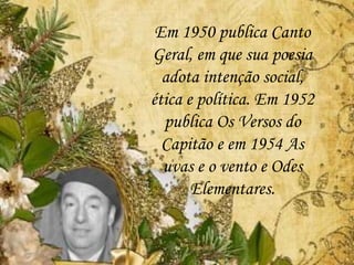 Em 1950 publica Canto
Geral, em que sua poesia
adota intenção social,
ética e política. Em 1952
publica Os Versos do
Capitão e em 1954 As
uvas e o vento e Odes
Elementares.
 