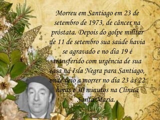 Morreu em Santiago em 23 de
setembro de 1973, de câncer na
próstata. Depois do golpe militar
de 11 de setembro sua saúde havia
se agravado e no dia 19 é
transferido com urgência de sua
casa na Isla Negra para Santiago,
onde veio a morrer no dia 23 às 22
horas e 30 minutos na Clínica
Santa Maria.
 