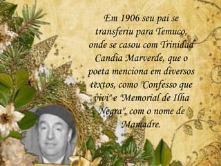 Em 1906 seu pai se
transferiu para Temuco,
onde se casou com Trinidad
Candia Marverde, que o
poeta menciona em diversos
textos, como "Confesso que
vivi" e "Memorial de Ilha
Negra", com o nome de
Mamadre.
 