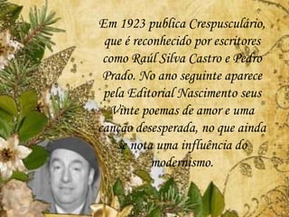 Em 1923 publica Crespusculário,
que é reconhecido por escritores
como Raúl Silva Castro e Pedro
Prado. No ano seguinte aparece
pela Editorial Nascimento seus
Vinte poemas de amor e uma
canção desesperada, no que ainda
se nota uma influência do
modernismo.
 