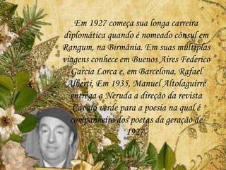 Em 1927 começa sua longa carreira
diplomática quando é nomeado cônsul em
Rangum, na Birmânia. Em suas múltiplas
viagens conhece em Buenos Aires Federico
Garcia Lorca e, em Barcelona, Rafael
Alberti. Em 1935, Manuel Altolaguirre
entrega a Neruda a direção da revista
Cavalo verde para a poesia na qual é
companheiro dos poetas da geração de
1927.
 
