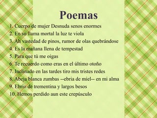 Poemas
1. Cuerpo de mujer Desnuda senos enormes
2. En su llama mortal la luz te viola
3. Ah vastedad de pinos, rumor de olas quebrándose
4. Es la mañana llena de tempestad
5. Para que tú me oigas
6. Te recuerdo como eras en el último otoño
7. Inclinado en las tardes tiro mis tristes redes
8. Abeja blanca zumbas --ebria de miel-- en mi alma
9. Ebrio de trementina y largos besos
10. Hemos perdido aun este crepúsculo
 
