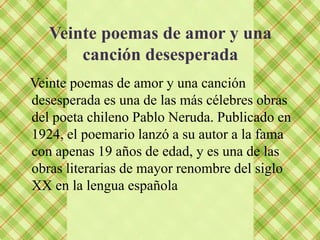 Veinte poemas de amor y una
       canción desesperada
Veinte poemas de amor y una canción
desesperada es una de las más célebres obras
del poeta chileno Pablo Neruda. Publicado en
1924, el poemario lanzó a su autor a la fama
con apenas 19 años de edad, y es una de las
obras literarias de mayor renombre del siglo
XX en la lengua española
 