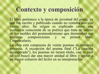 Contexto y composición
El libro pertenece a la época de juventud del poeta, ya
que fue escrito y publicado cuando no contaba aún con
veinte años. Su origen es explicado como una
evolución consciente de su poética que trata de salirse
de los moldes del postmodernismo que dominaban sus
primeras composiciones y su primer libro,
Crepusculario.
La obra está compuesta de veinte poemas de temática
amorosa. A excepción del poema final ("La canción
desesperada"), los poemas no tienen título, con lo cual
tal vez buscó dar una mayor unidad al libro y apelar a
un mayor esfuerzo del lector en su interpretación.
 