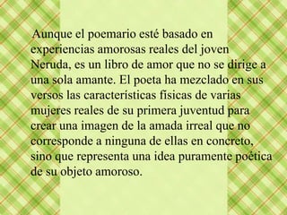 Aunque el poemario esté basado en
experiencias amorosas reales del joven
Neruda, es un libro de amor que no se dirige a
una sola amante. El poeta ha mezclado en sus
versos las características físicas de varias
mujeres reales de su primera juventud para
crear una imagen de la amada irreal que no
corresponde a ninguna de ellas en concreto,
sino que representa una idea puramente poética
de su objeto amoroso.
 