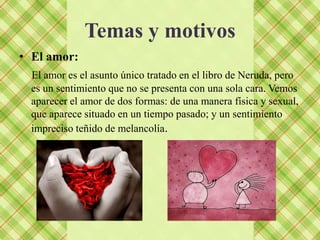 Temas y motivos
• El amor:
  El amor es el asunto único tratado en el libro de Neruda, pero
  es un sentimiento que no se presenta con una sola cara. Vemos
  aparecer el amor de dos formas: de una manera física y sexual,
  que aparece situado en un tiempo pasado; y un sentimiento
  impreciso teñido de melancolía.
 