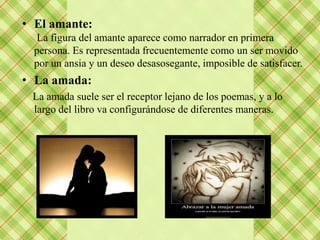 • El amante:
  La figura del amante aparece como narrador en primera
  persona. Es representada frecuentemente como un ser movido
  por un ansia y un deseo desasosegante, imposible de satisfacer.
• La amada:
 La amada suele ser el receptor lejano de los poemas, y a lo
 largo del libro va configurándose de diferentes maneras.
 