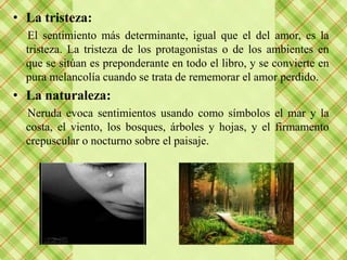 • La tristeza:
  El sentimiento más determinante, igual que el del amor, es la
  tristeza. La tristeza de los protagonistas o de los ambientes en
  que se sitúan es preponderante en todo el libro, y se convierte en
  pura melancolía cuando se trata de rememorar el amor perdido.
• La naturaleza:
  Neruda evoca sentimientos usando como símbolos el mar y la
  costa, el viento, los bosques, árboles y hojas, y el firmamento
  crepuscular o nocturno sobre el paisaje.
 