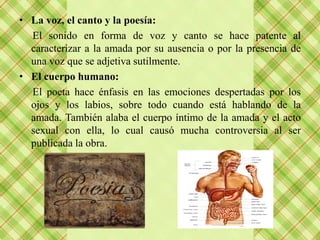 • La voz, el canto y la poesía:
  El sonido en forma de voz y canto se hace patente al
  caracterizar a la amada por su ausencia o por la presencia de
  una voz que se adjetiva sutilmente.
• El cuerpo humano:
  El poeta hace énfasis en las emociones despertadas por los
  ojos y los labios, sobre todo cuando está hablando de la
  amada. También alaba el cuerpo íntimo de la amada y el acto
  sexual con ella, lo cual causó mucha controversia al ser
  publicada la obra.
 