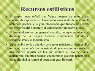 Recursos estilísticos
• El propio poeta señaló que Veinte poemas de amor y una
  canción desesperada es el resultado consciente de sustituir la
  ambición poética y la gran elocuencia que trataba de abarcar
  los misterios del hombre y el universo por un nuevo modo.
• El vocabulario es en general sencillo, aunque pertenece al
  dominio de la lengua literaria convencional desde el
  romanticismo y el modernismo.
• En esta obra se dan cita dos conceptos métricos diferentes. Por
  un lado, hay un núcleo importante de poemas que responden a
  una métrica regular en los que destaca el uso del verso
  alejandrino. En otros poemas encontramos que esta tendencia a
  la regularidad la rompe el poeta con gran libertad.
 