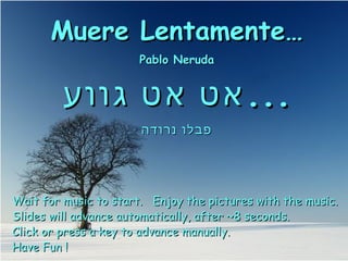 Muere Lentamente…Muere Lentamente…
Pablo NerudaPablo Neruda
‫גווע‬ ‫אט‬ ‫אט‬‫גווע‬ ‫אט‬ ‫אט‬......
‫נרודה‬ ‫פבלו‬‫נרודה‬ ‫פבלו‬
Wait for music to start. Enjoy the pictures with the music.Wait for music to start. Enjoy the pictures with the music.
Slides will advance automatically, after ~8 seconds.Slides will advance automatically, after ~8 seconds.
Click or press a key to advance manually.Click or press a key to advance manually.
Have Fun !Have Fun !
 
