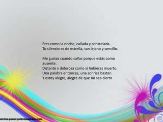 Eres como la noche, callada y constelada.
Tu silencio es de estrella, tan lejano y sencillo.
Me gustas cuando callas porque estás como
ausente.
Distante y dolorosa como si hubieras muerto.
Una palabra entonces, una sonrisa bastan.
Y estoy alegre, alegre de que no sea cierto
 