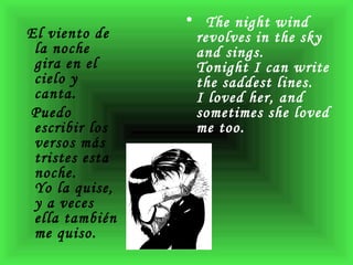 El viento de la noche gira en el cielo y canta.    Puedo escribir los versos más tristes esta noche.    Yo la quise, y a veces ella también me quiso.  The night wind revolves in the sky and sings.  Tonight I can write the saddest lines.  I loved her, and sometimes she loved me too. 