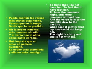 Puedo escribir los versos más tristes esta noche.   Pensar que no la tengo. Sentir que la he perdido.   Oír la noche inmensa, más inmensa sin ella.   Y el verso cae al alma como pasto el rocío.   Qué importa que mi amor no pudiera guardarla.   La noche está estrellada y ella no está conmigo To think that I do not have her. To feel that I have lost her.  To hear the immense night, still more immense without her.  And the verse falls to the soul like dew to the pasture.  What does it matter that my love could not keep her.  The night is starry and she is not with me.  