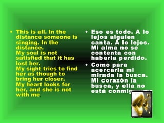 This is all. In the distance someone is singing. In the distance.  My soul is not satisfied that it has lost her.  My sight tries to find her as though to bring her closer.  My heart looks for her, and she is not with me .  Eso es todo. A lo lejos alguien canta. A lo lejos.    Mi alma no se contenta con haberla perdido.    Como para acercarla mi mirada la busca.    Mi corazón la busca, y ella no está conmigo.    