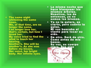 The same night whitening the same trees.  We, of that time, are no longer the same.  I no longer love her, that's certain, but how I loved her.  My voice tried to find the wind to touch her hearing.  Another's. She will be another's. As she was before my kisses.  Her voice, her bright body. Her infinite eyes.  La misma noche que hace blanquear los mismos árboles.    Nosotros, los de entonces, ya no somos los mismos.    Ya no la quiero, es cierto, pero cuánto la quise.    Mi voz buscaba el viento para tocar su oído.    De otro. Será de otro. Como antes de mis besos.    Su voz, su cuerpo claro. Sus ojos infinitos.    