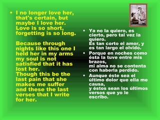 I no longer love her, that's certain, but maybe I love her.  Love is so short, forgetting is so long.  Because through nights like this one I held her in my arms  my soul is not satisfied that it has lost her.  Though this be the last pain that she makes me suffer  and these the last verses that I write for her.  Ya no la quiero, es cierto, pero tal vez la quiero.   Es tan corto el amor, y es tan largo el olvido.   Porque en noches como ésta la tuve entre mis brazos,   mi alma no se contenta con haberla perdido.   Aunque éste sea el último dolor que ella me causa,   y éstos sean los últimos versos que yo le escribo.  