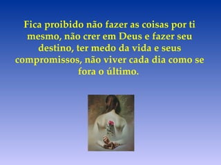 Fica proibido não fazer as coisas por ti mesmo, não crer em Deus e fazer seu destino, ter medo da vida e seus compromissos, não viver cada dia como se fora o último.   