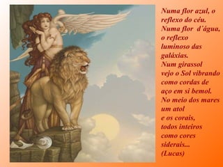 Numa flor azul, o
reflexo do céu.
Numa flor d´água,
o reflexo
luminoso das
galáxias.
Num girassol
vejo o Sol vibrando
como cordas de
aço em si bemol.
No meio dos mares
um atol
e os corais,
todos inteiros
como cores
siderais...
(Lucas)
 
