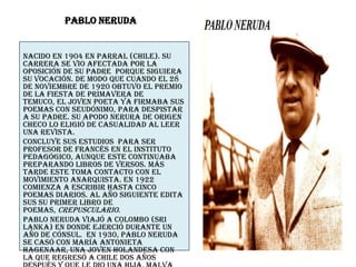 Pablo Neruda Nacido en 1904 en Parral (Chile). Su carrera se vio afectada por la oposición de su padre  porque siguiera su vocación. De modo que cuando el 28 de noviembre de 1920 obtuvo el premio de la Fiesta de Primavera de Temuco, el joven poeta ya firmaba sus poemas con seudónimo, para despistar a su padre. Su apodo Nerura de origen Checo lo eligió de casualidad al leer una revista. Concluye sus estudios  para ser profesor de francés en el Instituto Pedagógico, aunque este continuaba preparando libros de versos. Más tarde este toma contacto con el  movimiento anarquista. En 1922 comienza a escribir hasta cinco poemas diarios. Al año siguiente edita sus su primer libro de poemas, Crepusculario. Pablo Neruda viajó a Colombo (Sri Lanka) en donde ejerció durante un año de cónsul.  En 1930, Pablo Neruda se casó con María Antonieta Hagenaar, una joven holandesa con la que regresó a Chile dos años después y que le dio una hija, Malva Marina, el 4 de octubre de 1934. se trasladó a España para hacerse cargo del consulado chileno en Barcelona. En España desarrolló una intensa actividad cultural. 