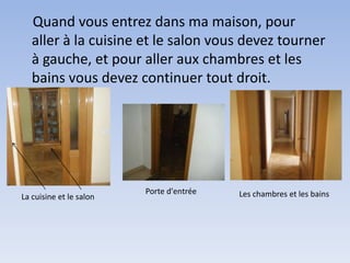 Quand vous entrez dans ma maison, pour
   aller à la cuisine et le salon vous devez tourner
   à gauche, et pour aller aux chambres et les
   bains vous devez continuer tout droit.




                         Porte d'entrée   Les chambres et les bains
La cuisine et le salon
 