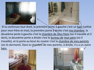 Si tu continues tout droit, la première porte à gauche c’est un bain (utilisé
pour mon frère et moi), la première porte à droite c’est ma chambre, la
deuxième porte à gauche c’est la chambre de mon frère (où il travaille et il
dort), la deuxième porte a droite c’est le bureau de mon père (où il
travaille), et la porte au bout du couloir c’est la chambre de mes parents
(où ils dorment). Dans la chambre de mes parents, à droite, il y a un autre
bain.
 
