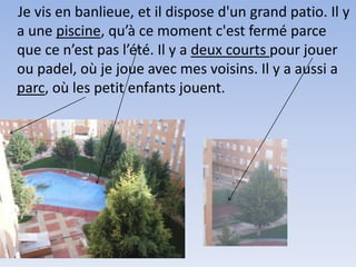 Je vis en banlieue, et il dispose d'un grand patio. Il y
a une piscine, qu’à ce moment c'est fermé parce
que ce n’est pas l’été. Il y a deux courts pour jouer
ou padel, où je joue avec mes voisins. Il y a aussi a
parc, où les petit enfants jouent.
 