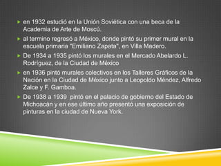  en 1932 estudió en la Unión Soviética con una beca de la
  Academia de Arte de Moscú.
 al termino regresó a México, donde pintó su primer mural en la
  escuela primaria "Emiliano Zapata", en Villa Madero.
 De 1934 a 1935 pintó los murales en el Mercado Abelardo L.
  Rodríguez, de la Ciudad de México
 en 1936 pintó murales colectivos en los Talleres Gráficos de la
  Nación en la Ciudad de México junto a Leopoldo Méndez, Alfredo
  Zalce y F. Gamboa.
 De 1938 a 1939 pintó en el palacio de gobierno del Estado de
  Michoacán y en ese último año presentó una exposición de
  pinturas en la ciudad de Nueva York.
 