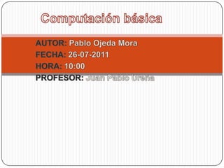 Computación básica AUTOR: Pablo Ojeda Mora FECHA: 26-07-2011 HORA: 10:00 PROFESOR: Juan Pablo Ureña 